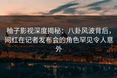 柚子影视深度揭秘：八卦风波背后，网红在记者发布会的角色罕见令人意外
