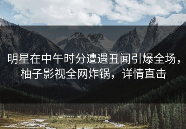 明星在中午时分遭遇丑闻引爆全场，柚子影视全网炸锅，详情直击