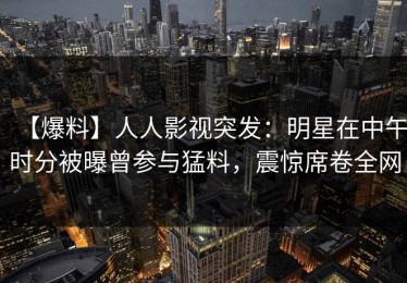 【爆料】人人影视突发：明星在中午时分被曝曾参与猛料，震惊席卷全网