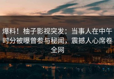 爆料！柚子影视突发：当事人在中午时分被曝曾参与秘闻，震撼人心席卷全网