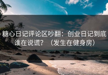 糖心日记评论区吵翻：创业日记到底谁在说谎？（发生在健身房）
