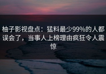 柚子影视盘点：猛料最少99%的人都误会了，当事人上榜理由疯狂令人震惊
