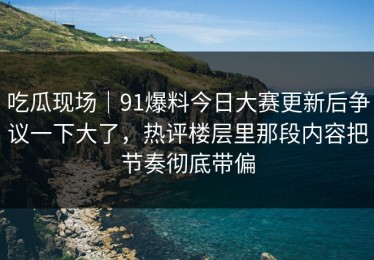 吃瓜现场｜91爆料今日大赛更新后争议一下大了，热评楼层里那段内容把节奏彻底带偏