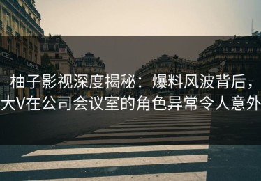 柚子影视深度揭秘：爆料风波背后，大V在公司会议室的角色异常令人意外