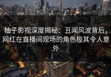 柚子影视深度揭秘：丑闻风波背后，网红在直播间现场的角色极其令人意外