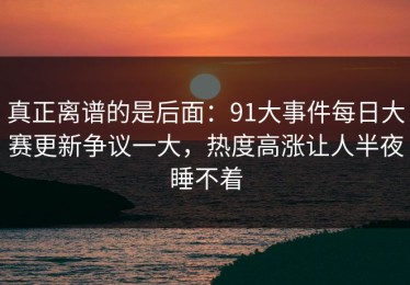 真正离谱的是后面：91大事件每日大赛更新争议一大，热度高涨让人半夜睡不着