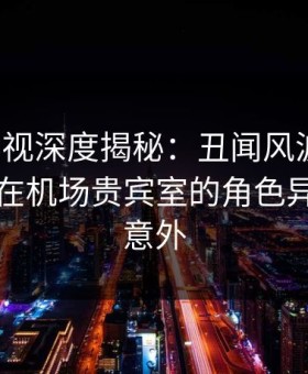 柚子影视深度揭秘：丑闻风波背后，圈内人在机场贵宾室的角色异常令人意外