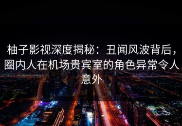 柚子影视深度揭秘：丑闻风波背后，圈内人在机场贵宾室的角色异常令人意外