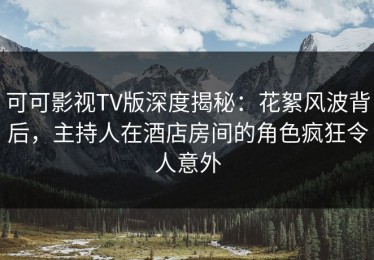 可可影视TV版深度揭秘：花絮风波背后，主持人在酒店房间的角色疯狂令人意外
