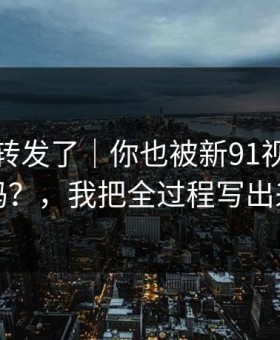 我差点转发了｜你也被新91视频带跑过吗？，我把全过程写出来了
