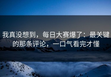 我真没想到，每日大赛爆了：最关键的那条评论，一口气看完才懂
