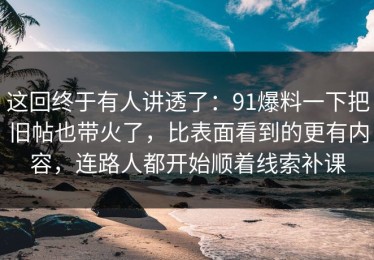 这回终于有人讲透了：91爆料一下把旧帖也带火了，比表面看到的更有内容，连路人都开始顺着线索补课