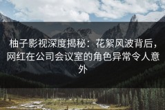 柚子影视深度揭秘：花絮风波背后，网红在公司会议室的角色异常令人意外