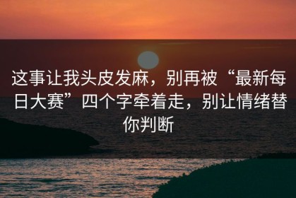这事让我头皮发麻，别再被“最新每日大赛”四个字牵着走，别让情绪替你判断