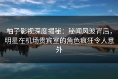 柚子影视深度揭秘：秘闻风波背后，明星在机场贵宾室的角色疯狂令人意外