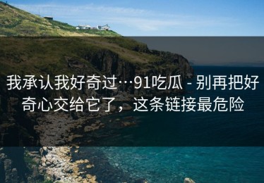 我承认我好奇过…91吃瓜 - 别再把好奇心交给它了，这条链接最危险