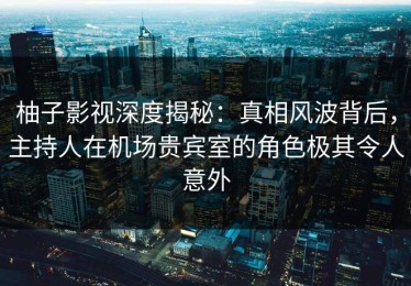 柚子影视深度揭秘：真相风波背后，主持人在机场贵宾室的角色极其令人意外