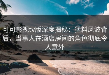 可可影视tv版深度揭秘：猛料风波背后，当事人在酒店房间的角色彻底令人意外