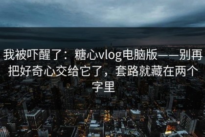 我被吓醒了：糖心vlog电脑版——别再把好奇心交给它了，套路就藏在两个字里