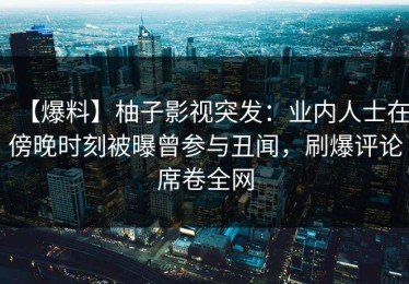【爆料】柚子影视突发：业内人士在傍晚时刻被曝曾参与丑闻，刷爆评论席卷全网