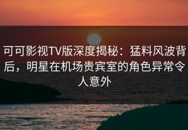 可可影视TV版深度揭秘：猛料风波背后，明星在机场贵宾室的角色异常令人意外