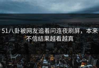 51八卦被网友追着问连夜刷屏，本来不信结果越看越真