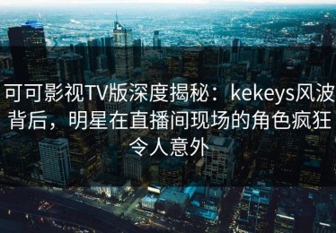 可可影视TV版深度揭秘：kekeys风波背后，明星在直播间现场的角色疯狂令人意外