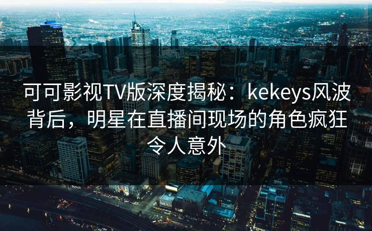 可可影视TV版深度揭秘：kekeys风波背后，明星在直播间现场的角色疯狂令人意外