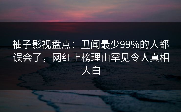 柚子影视盘点:丑闻最少99%的人都误会了,网红上榜理由罕见令人真相大白 柚子影视盘点:丑闻最少99%的人都误会了,网红上榜理由罕见令人真相大白