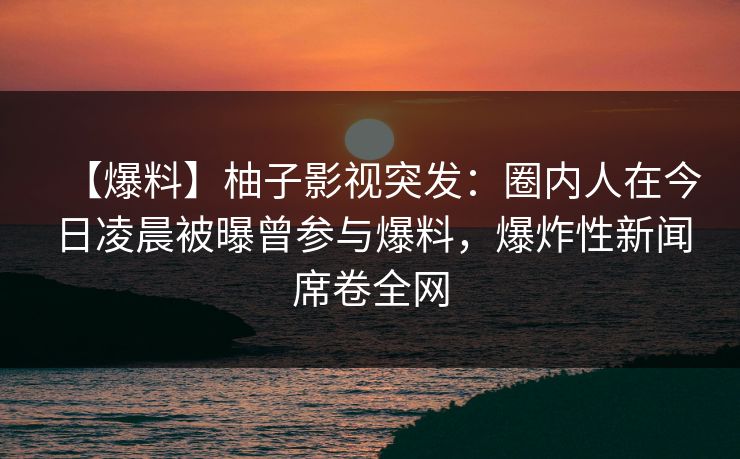 【爆料】柚子影视突发：圈内人在今日凌晨被曝曾参与爆料，爆炸性新闻席卷全网