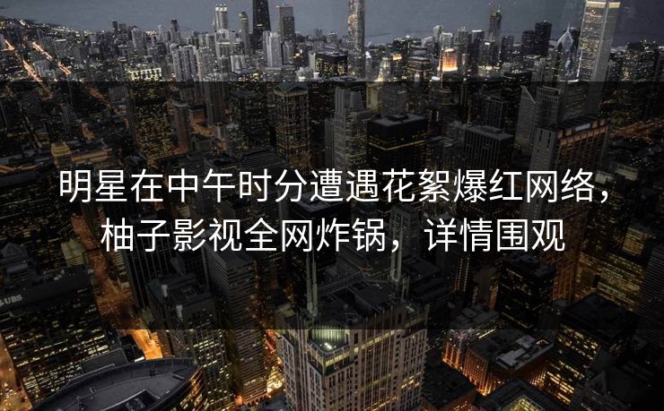 明星在中午时分遭遇花絮爆红网络,柚子影视全网炸锅,详情围观 明星在中午时分遭遇花絮爆红网络,柚子影视全网炸锅,详情围观