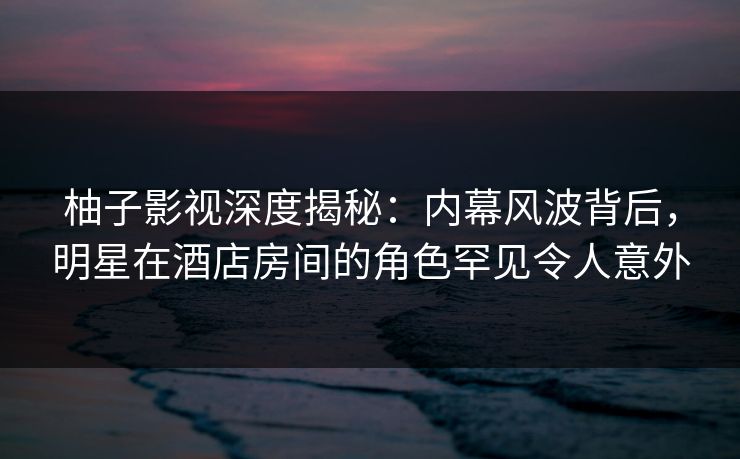 柚子影视深度揭秘：内幕风波背后，明星在酒店房间的角色罕见令人意外