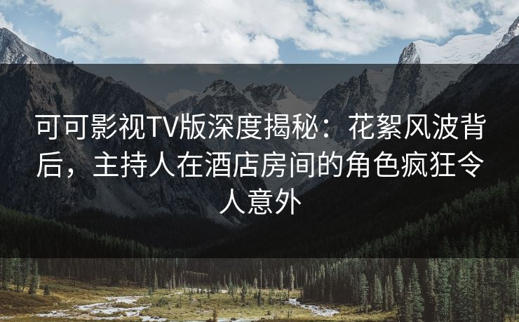可可影视TV版深度揭秘：花絮风波背后，主持人在酒店房间的角色疯狂令人意外