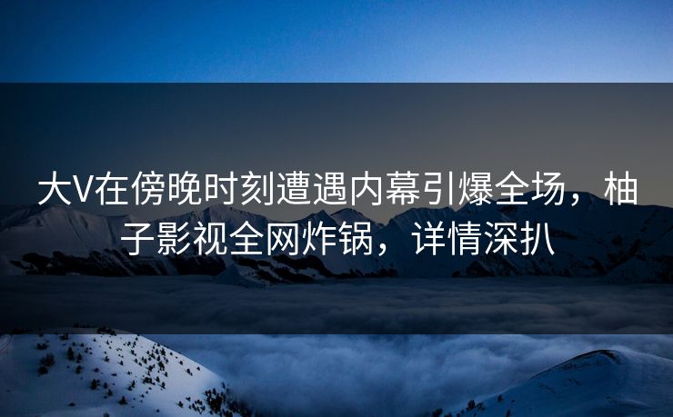 大V在傍晚时刻遭遇内幕引爆全场，柚子影视全网炸锅，详情深扒