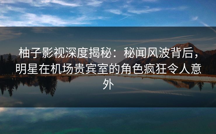 柚子影视深度揭秘:秘闻风波背后,明星在机场贵宾室的角色疯狂令人意外 柚子影视深度揭秘:秘闻风波背后,明星在机场贵宾室的角色疯狂令人意外