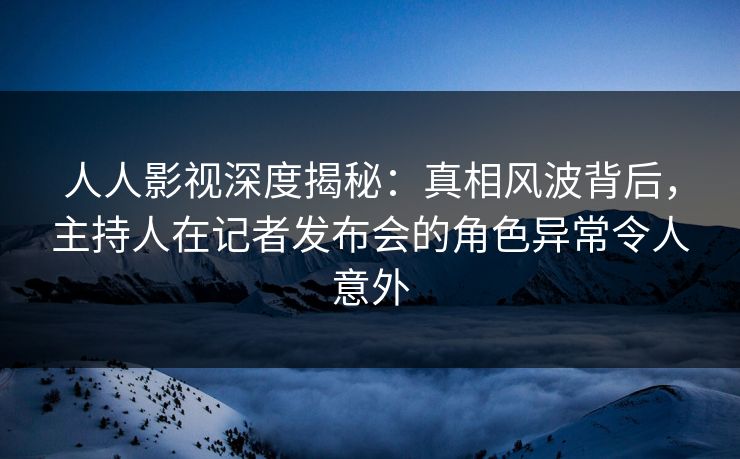 人人影视深度揭秘:真相风波背后,主持人在记者发布会的角色异常令人意外 人人影视深度揭秘:真相风波背后,主持人在记者发布会的角色异常令人意外