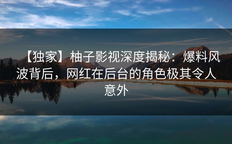 【独家】柚子影视深度揭秘:爆料风波背后,网红在后台的角色极其令人意外 【独家】柚子影视深度揭秘:爆料风波背后,网红在后台的角色极其令人意外