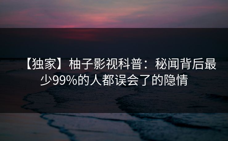 【独家】柚子影视科普:秘闻背后最少99%的人都误会了的隐情 【独家】柚子影视科普:秘闻背后最少99%的人都误会了的隐情