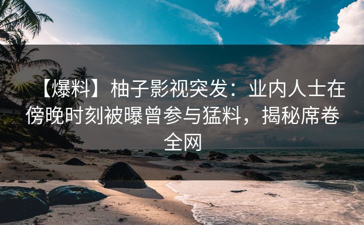 【爆料】柚子影视突发:业内人士在傍晚时刻被曝曾参与猛料,揭秘席卷全网 【爆料】柚子影视突发:业内人士在傍晚时刻被曝曾参与猛料,揭秘席卷全网