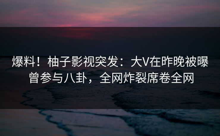 爆料！柚子影视突发：大V在昨晚被曝曾参与八卦，全网炸裂席卷全网