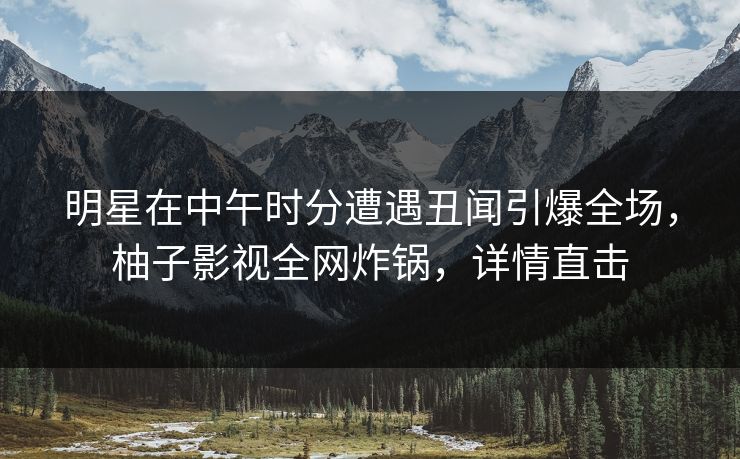 明星在中午时分遭遇丑闻引爆全场，柚子影视全网炸锅，详情直击