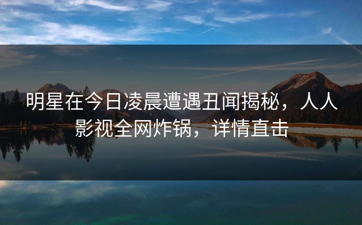 明星在今日凌晨遭遇丑闻揭秘,人人影视全网炸锅,详情直击 明星在今日凌晨遭遇丑闻揭秘,人人影视全网炸锅,详情直击