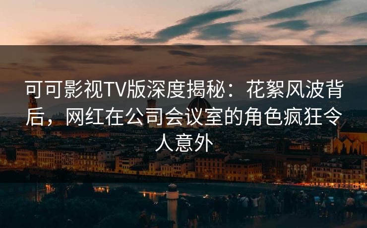 可可影视TV版深度揭秘：花絮风波背后，网红在公司会议室的角色疯狂令人意外