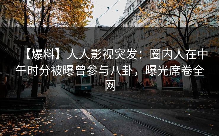 【爆料】人人影视突发:圈内人在中午时分被曝曾参与八卦,曝光席卷全网 【爆料】人人影视突发:圈内人在中午时分被曝曾参与八卦,曝光席卷全网