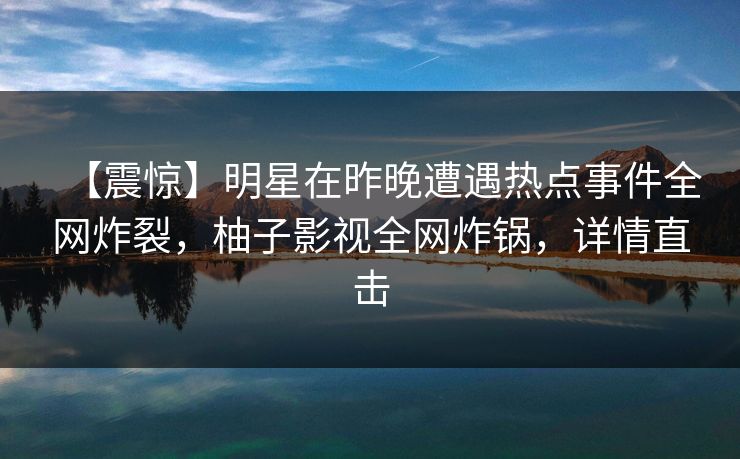 【震惊】明星在昨晚遭遇热点事件全网炸裂，柚子影视全网炸锅，详情直击