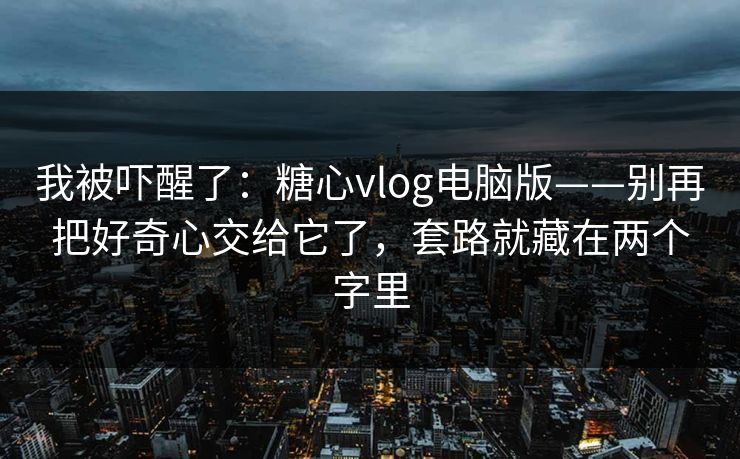 我被吓醒了：糖心vlog电脑版——别再把好奇心交给它了，套路就藏在两个字里