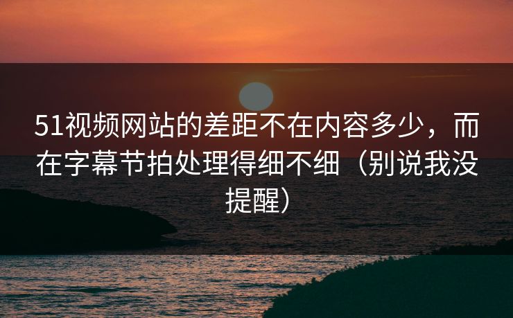 51视频网站的差距不在内容多少，而在字幕节拍处理得细不细（别说我没提醒）