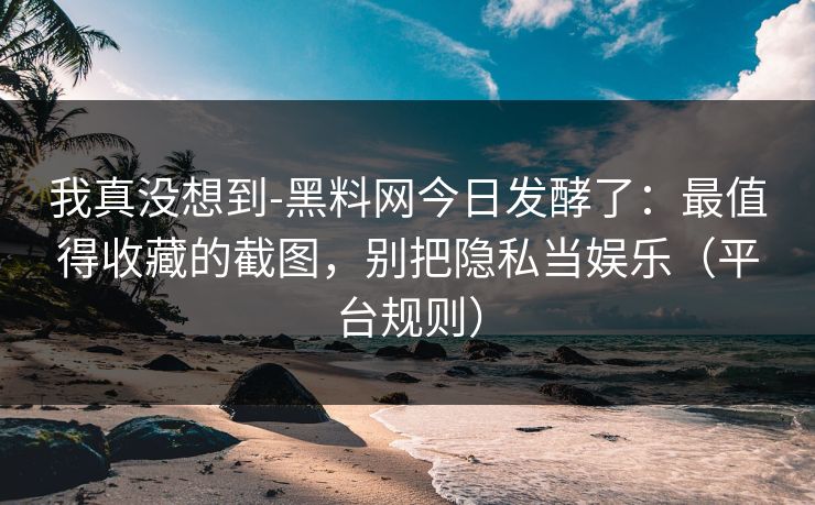 我真没想到-黑料网今日发酵了：最值得收藏的截图，别把隐私当娱乐（平台规则）
