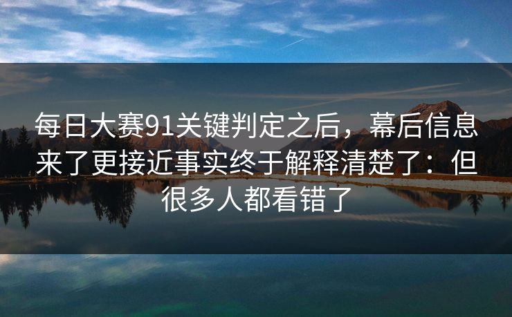每日大赛91关键判定之后,幕后信息来了更接近事实终于解释清楚了:但很多人都看错了 每日大赛91关键判定之后,幕后信息来了更接近事实终于解释清楚了:但很多人都看错了