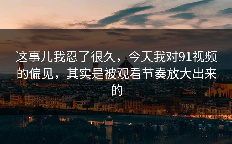 这事儿我忍了很久，今天我对91视频的偏见，其实是被观看节奏放大出来的
